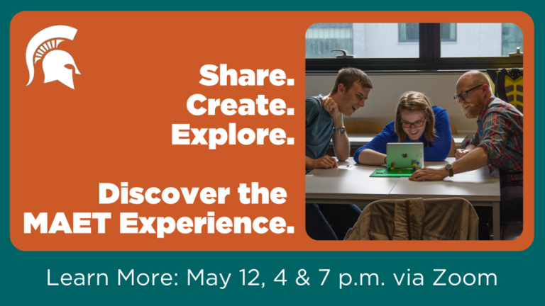 This image has an orange background with a teal frame. It reads, Share. Create. Explore. Discover the MAET Experience. Learn more: May 12, 4 and 7 pm via Zoom. There is an image of smiling students around a laptop and the MSU spartan helmet logo.